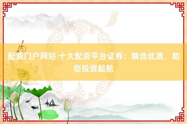 配资门户网站 十大配资平台证券：精选优质，助您投资起航