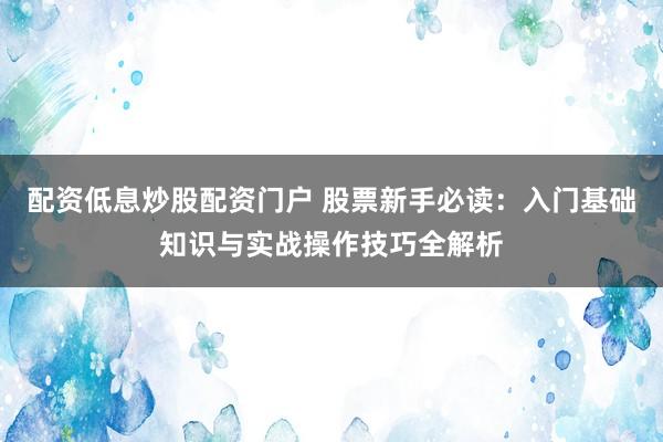 配资低息炒股配资门户 股票新手必读：入门基础知识与实战操作技巧全解析