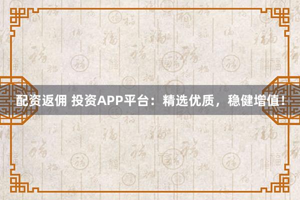 配资返佣 投资APP平台：精选优质，稳健增值！