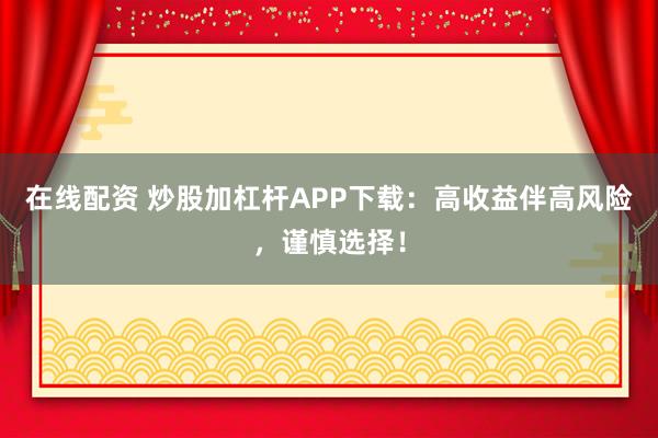 在线配资 炒股加杠杆APP下载：高收益伴高风险，谨慎选择！