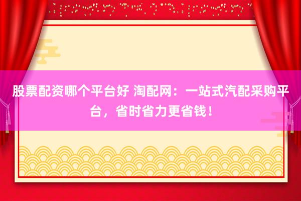 股票配资哪个平台好 淘配网：一站式汽配采购平台，省时省力更省钱！