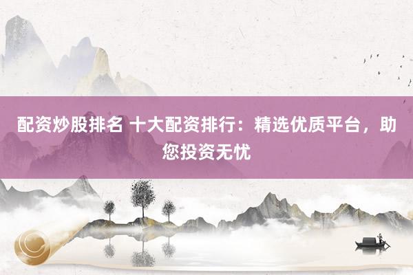 配资炒股排名 十大配资排行：精选优质平台，助您投资无忧