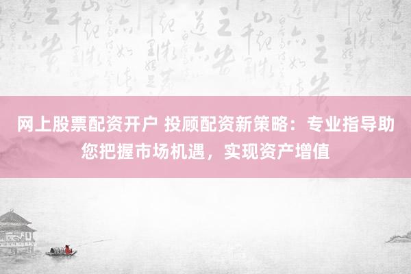 网上股票配资开户 投顾配资新策略：专业指导助您把握市场机遇，实现资产增值