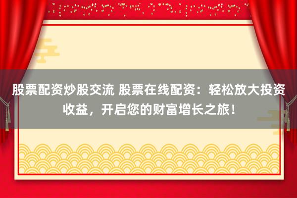 股票配资炒股交流 股票在线配资：轻松放大投资收益，开启您的财富增长之旅！