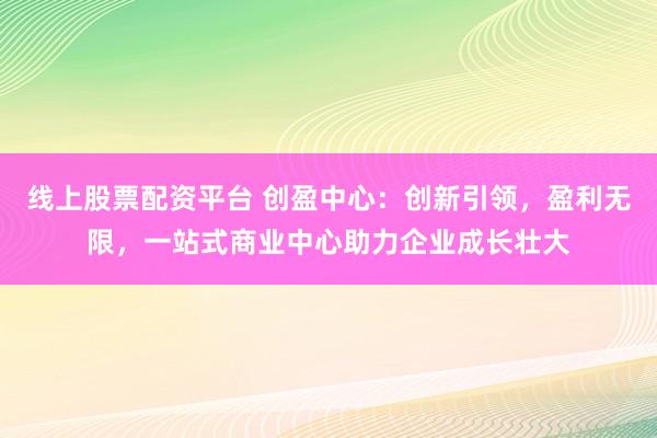 线上股票配资平台 创盈中心：创新引领，盈利无限，一站式商业中心助力企业成长壮大