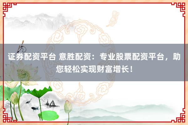 证券配资平台 意胜配资：专业股票配资平台，助您轻松实现财富增长！