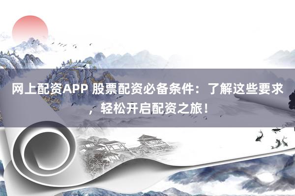 网上配资APP 股票配资必备条件：了解这些要求，轻松开启配资之旅！