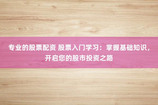 专业的股票配资 股票入门学习：掌握基础知识，开启您的股市投资之路