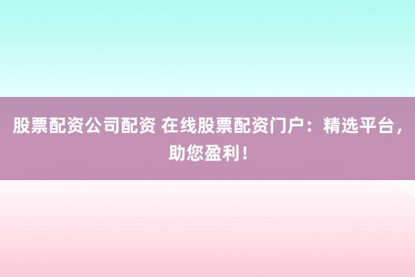 股票配资公司配资 在线股票配资门户：精选平台，助您盈利！