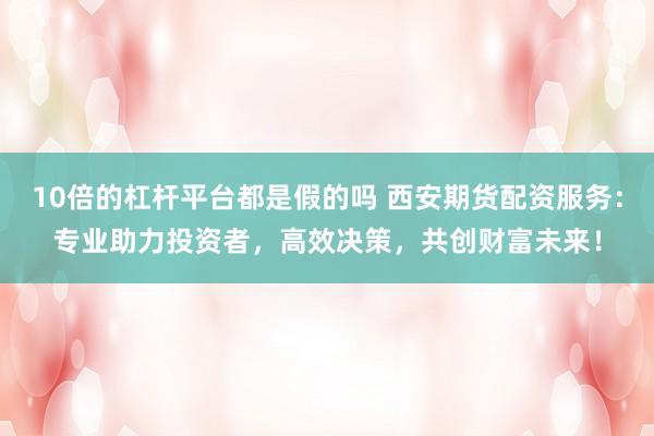 10倍的杠杆平台都是假的吗 西安期货配资服务：专业助力投资者，高效决策，共创财富未来！