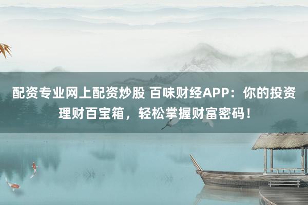 配资专业网上配资炒股 百味财经APP：你的投资理财百宝箱，轻松掌握财富密码！