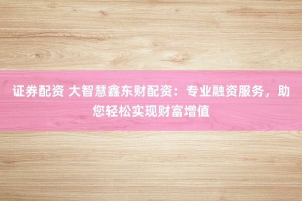 证券配资 大智慧鑫东财配资：专业融资服务，助您轻松实现财富增值