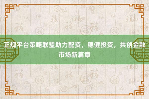 正规平台策略联盟助力配资，稳健投资，共创金融市场新篇章