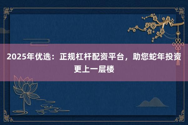 2025年优选：正规杠杆配资平台，助您蛇年投资更上一层楼