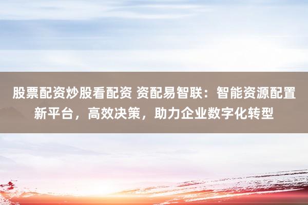 股票配资炒股看配资 资配易智联：智能资源配置新平台，高效决策，助力企业数字化转型