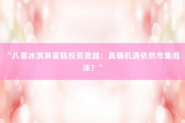 “八喜冰淇淋蛋糕投资激越：真确机遇依然市集泡沫？”