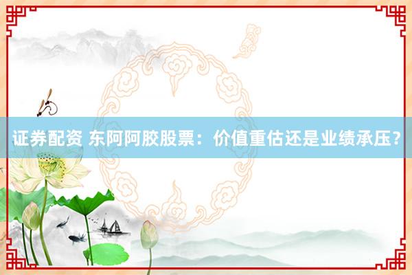 证券配资 东阿阿胶股票:价值重估还是业绩承压?