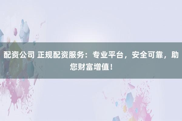 配资公司 正规配资服务：专业平台，安全可靠，助您财富增值！
