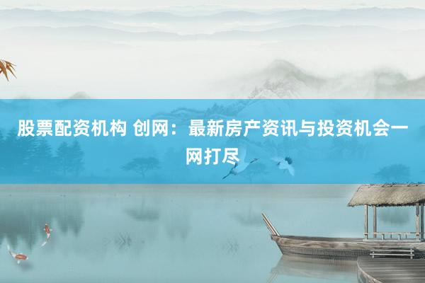 股票配资机构 创网：最新房产资讯与投资机会一网打尽