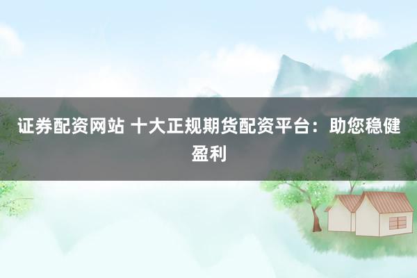 证券配资网站 十大正规期货配资平台：助您稳健盈利