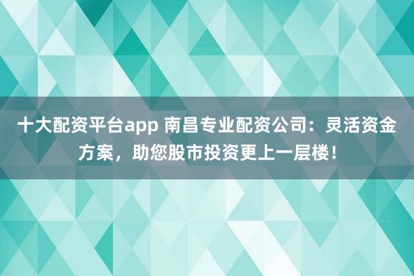 十大配资平台app 南昌专业配资公司：灵活资金方案，助您股市投资更上一层楼！