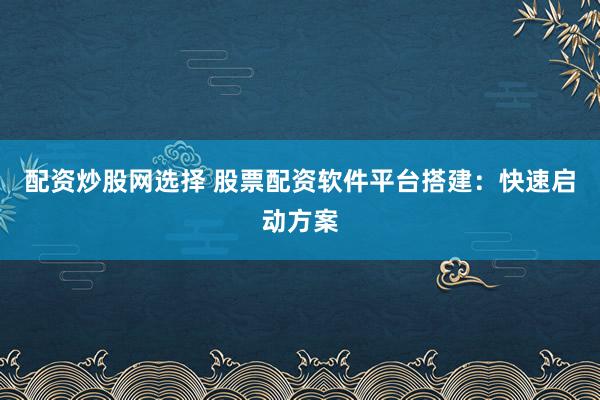 配资炒股网选择 股票配资软件平台搭建：快速启动方案