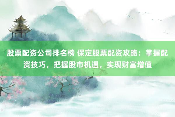 股票配资公司排名榜 保定股票配资攻略：掌握配资技巧，把握股市机遇，实现财富增值