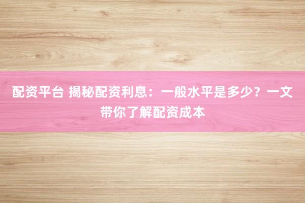 配资平台 揭秘配资利息：一般水平是多少？一文带你了解配资成本