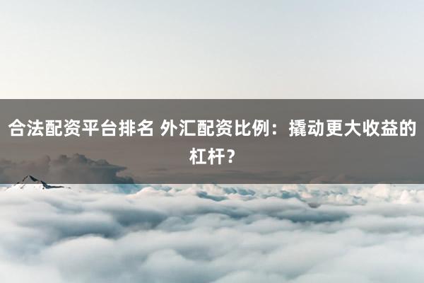 合法配资平台排名 外汇配资比例：撬动更大收益的杠杆？