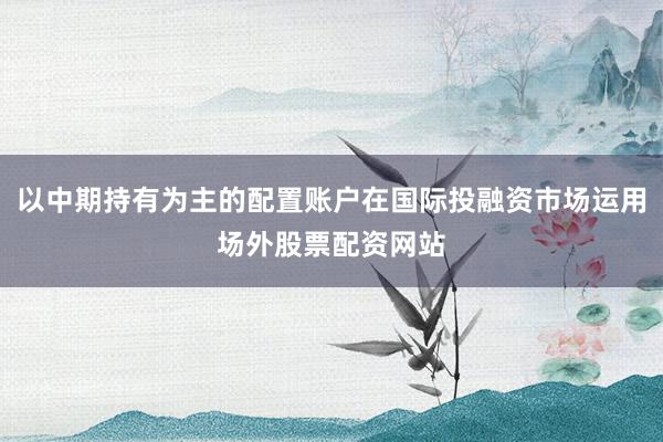 以中期持有为主的配置账户在国际投融资市场运用场外股票配资网站