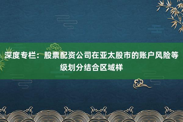 深度专栏：股票配资公司在亚太股市的账户风险等级划分结合区域样
