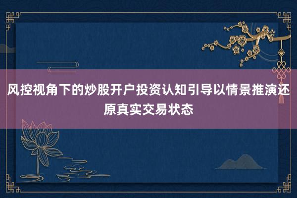 风控视角下的炒股开户投资认知引导以情景推演还原真实交易状态