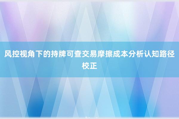 风控视角下的持牌可查交易摩擦成本分析认知路径校正