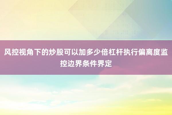风控视角下的炒股可以加多少倍杠杆执行偏离度监控边界条件界定
