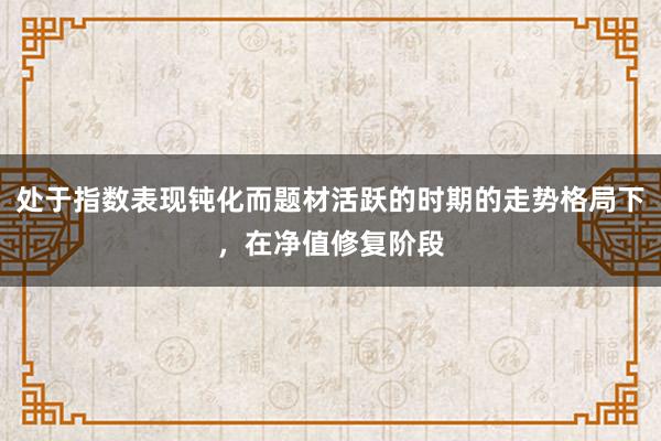 处于指数表现钝化而题材活跃的时期的走势格局下,在净值修复阶段