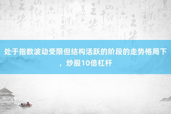 处于指数波动受限但结构活跃的阶段的走势格局下,炒股10倍杠杆