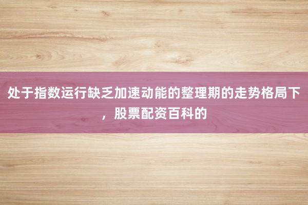 处于指数运行缺乏加速动能的整理期的走势格局下，股票配资百科的