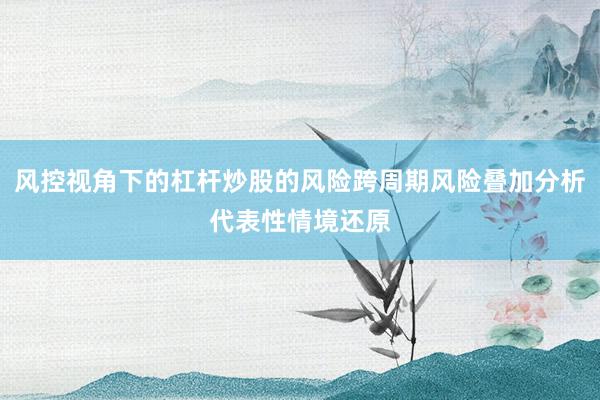 风控视角下的杠杆炒股的风险跨周期风险叠加分析代表性情境还原