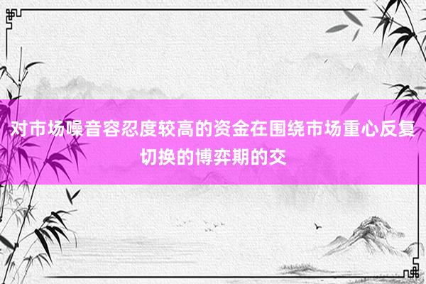 对市场噪音容忍度较高的资金在围绕市场重心反复切换的博弈期的交