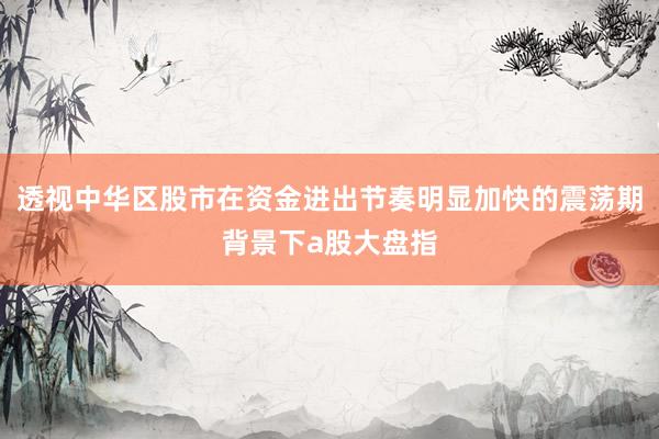 透视中华区股市在资金进出节奏明显加快的震荡期背景下a股大盘指