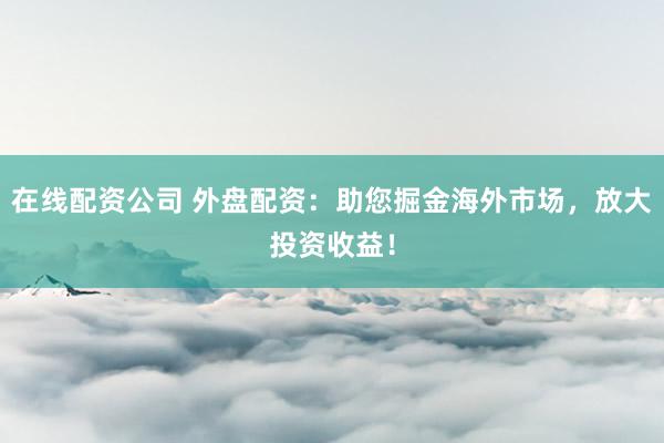 在线配资公司 外盘配资：助您掘金海外市场，放大投资收益！