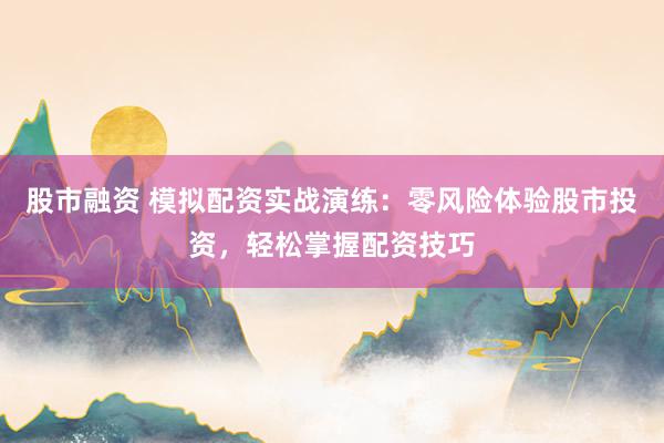 股市融资 模拟配资实战演练：零风险体验股市投资，轻松掌握配资技巧