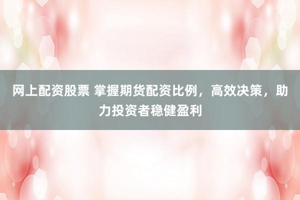 网上配资股票 掌握期货配资比例，高效决策，助力投资者稳健盈利