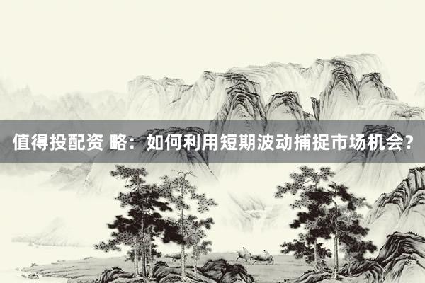 值得投配资 略：如何利用短期波动捕捉市场机会？