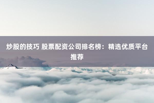 炒股的技巧 股票配资公司排名榜：精选优质平台推荐