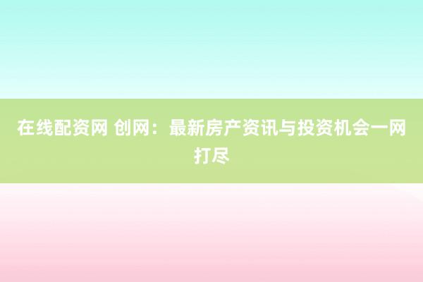 在线配资网 创网：最新房产资讯与投资机会一网打尽