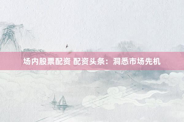 场内股票配资 配资头条:洞悉市场先机