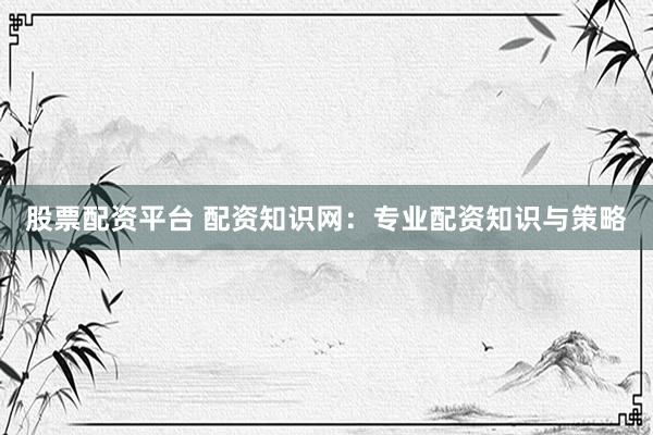 股票配资平台 配资知识网：专业配资知识与策略