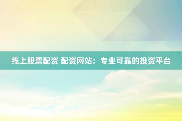 线上股票配资 配资网站：专业可靠的投资平台