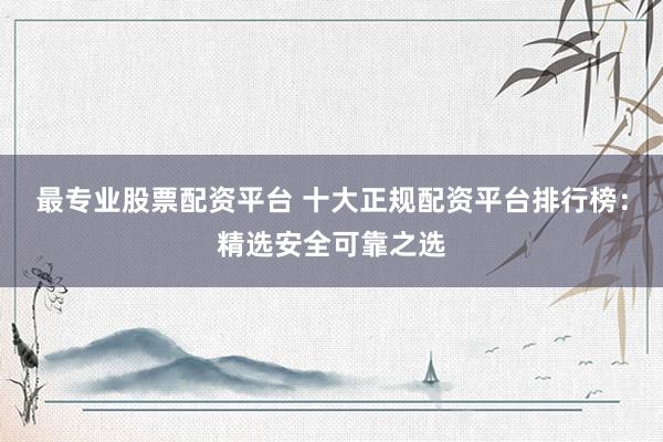 最专业股票配资平台 十大正规配资平台排行榜：精选安全可靠之选